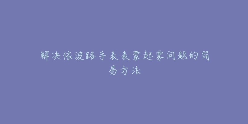 解决依波路手表表蒙起雾问题的简易方法