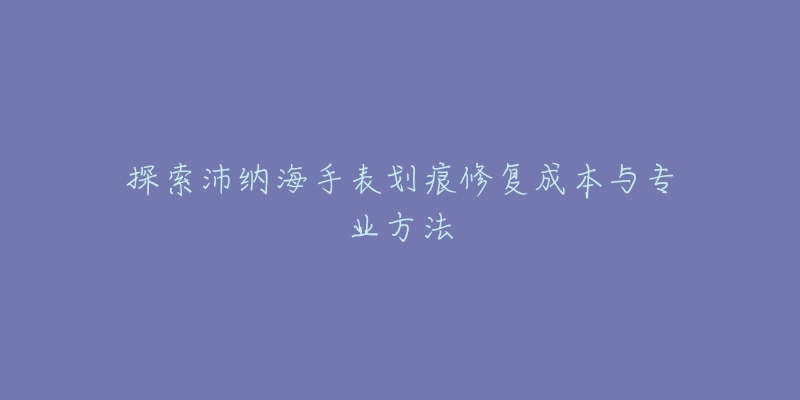 探索沛纳海手表划痕修复成本与专业方法