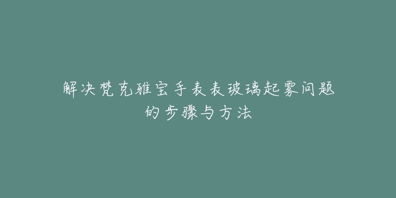 解决梵克雅宝手表表玻璃起雾问题的步骤与方法