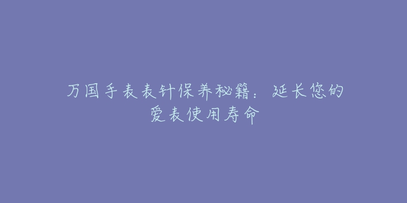 万国手表表针保养秘籍：延长您的爱表使用寿命