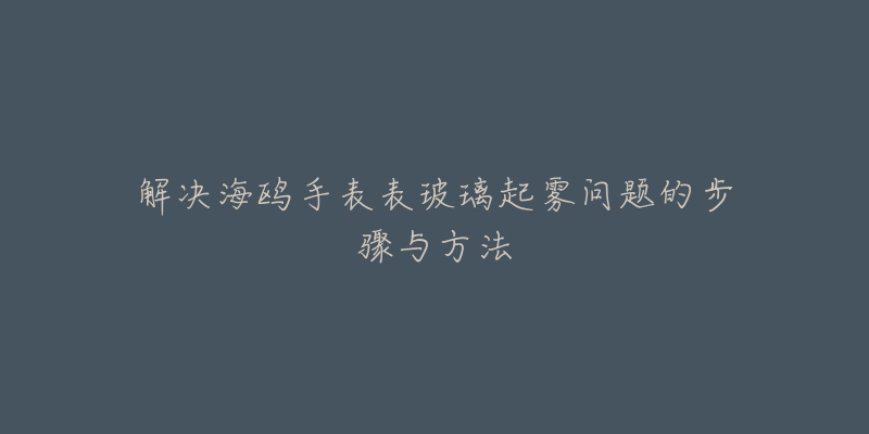 解决海鸥手表表玻璃起雾问题的步骤与方法