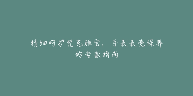 精细呵护梵克雅宝：手表表壳保养的专家指南