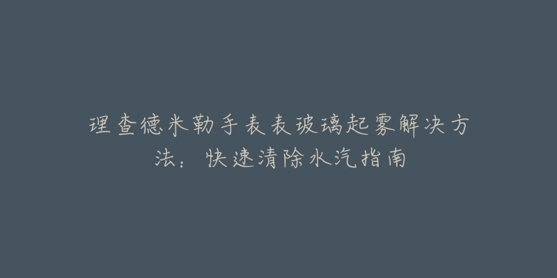 理查德米勒手表表玻璃起雾解决方法：快速清除水汽指南