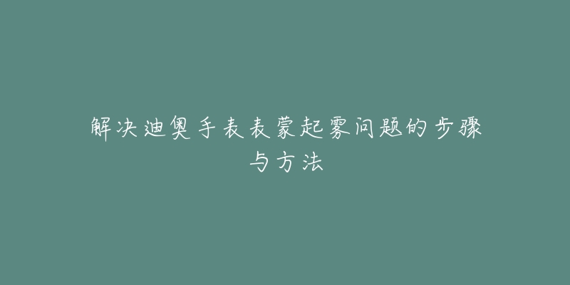 解决迪奥手表表蒙起雾问题的步骤与方法