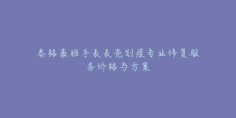 泰格豪雅手表表壳划痕专业修复服务价格与方案