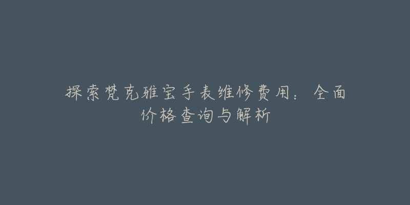 探索梵克雅宝手表维修费用：全面价格查询与解析