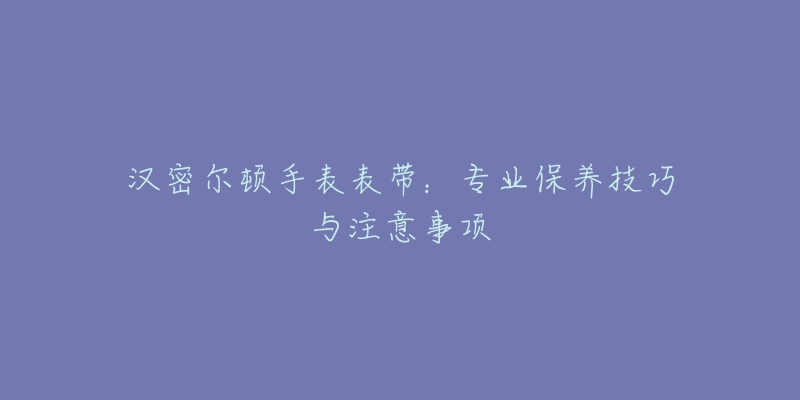 汉密尔顿手表表带：专业保养技巧与注意事项