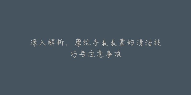 深入解析：摩纹手表表蒙的清洁技巧与注意事项