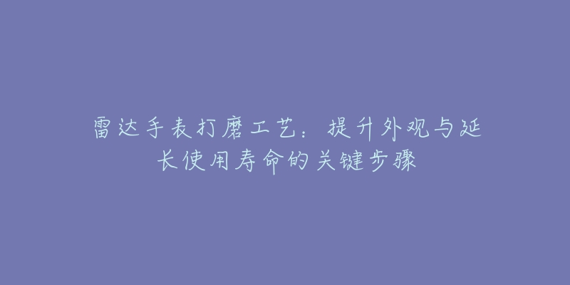 雷达手表打磨工艺：提升外观与延长使用寿命的关键步骤