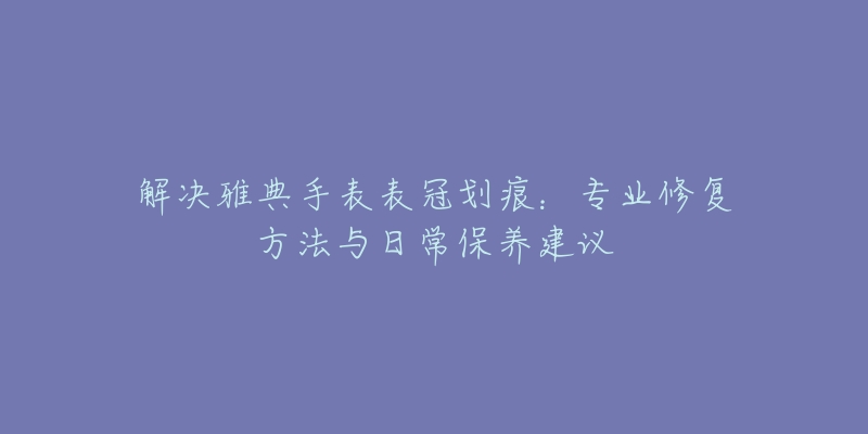 解决雅典手表表冠划痕：专业修复方法与日常保养建议