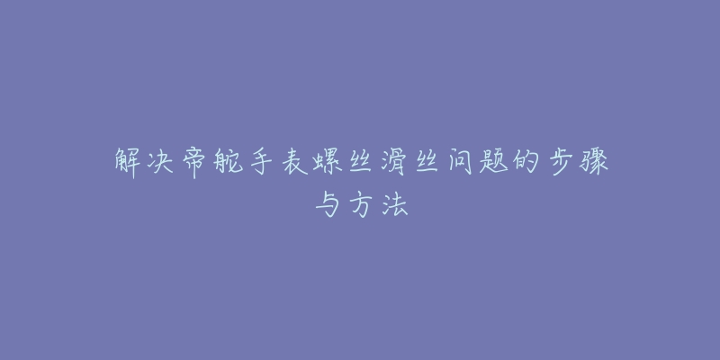 解决帝舵手表螺丝滑丝问题的步骤与方法