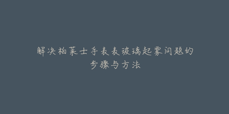 解决柏莱士手表表玻璃起雾问题的步骤与方法