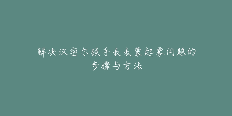 解决汉密尔顿手表表蒙起雾问题的步骤与方法