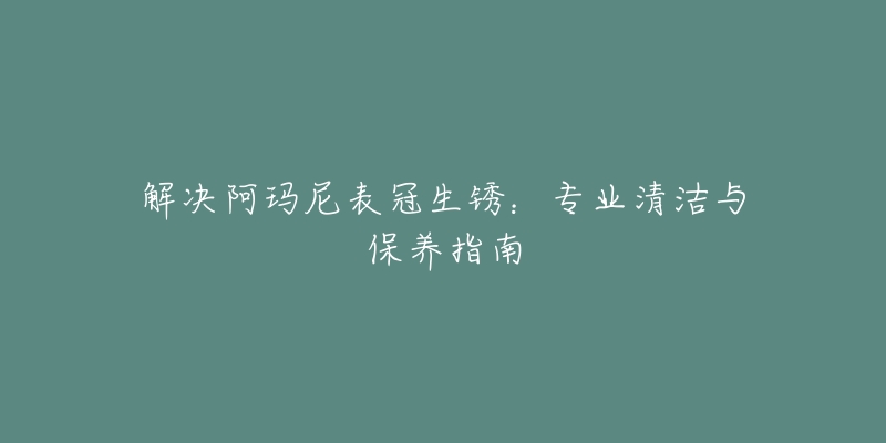 解决阿玛尼表冠生锈：专业清洁与保养指南