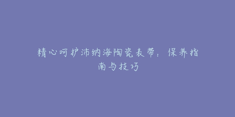 精心呵护沛纳海陶瓷表带：保养指南与技巧