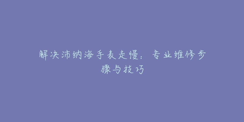 解决沛纳海手表走慢：专业维修步骤与技巧