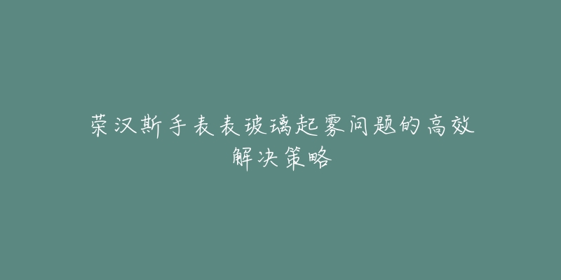 荣汉斯手表表玻璃起雾问题的高效解决策略