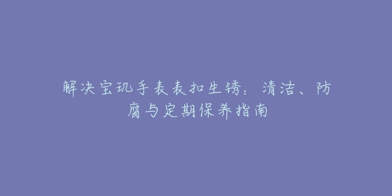 解决宝玑手表表扣生锈：清洁、防腐与定期保养指南