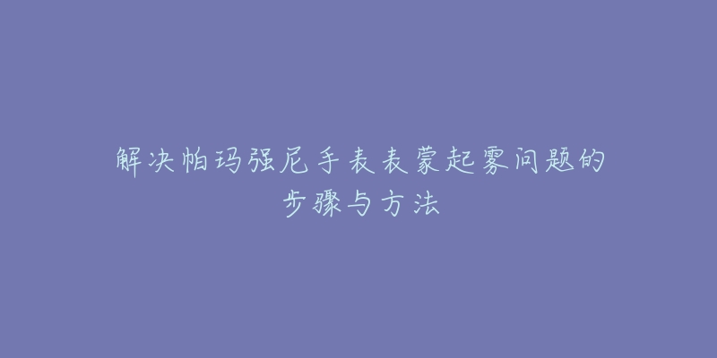 解决帕玛强尼手表表蒙起雾问题的步骤与方法