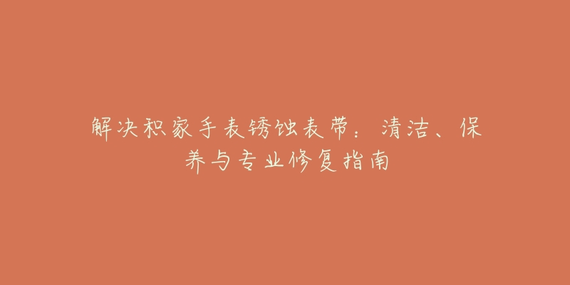 解决积家手表锈蚀表带：清洁、保养与专业修复指南