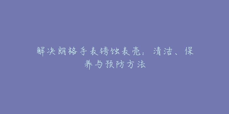 解决朗格手表锈蚀表壳：清洁、保养与预防方法