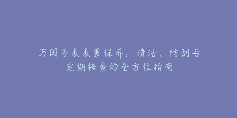 万国手表表蒙保养：清洁、防刮与定期检查的全方位指南