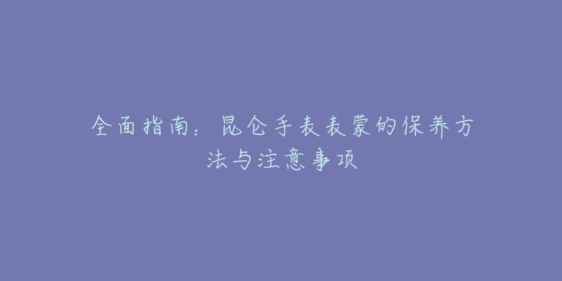 全面指南：昆仑手表表蒙的保养方法与注意事项