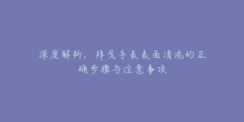 深度解析：拜戈手表表面清洗的正确步骤与注意事项