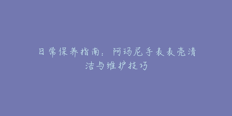 日常保养指南：阿玛尼手表表壳清洁与维护技巧