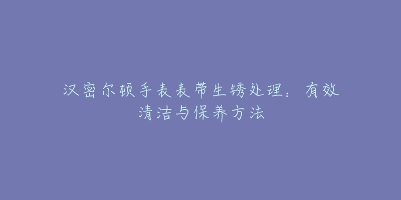 汉密尔顿手表表带生锈处理：有效清洁与保养方法