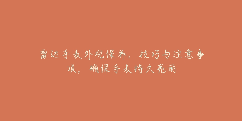 雷达手表外观保养：技巧与注意事项，确保手表持久亮丽