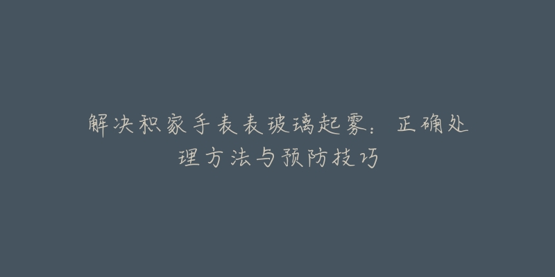 解决积家手表表玻璃起雾：正确处理方法与预防技巧