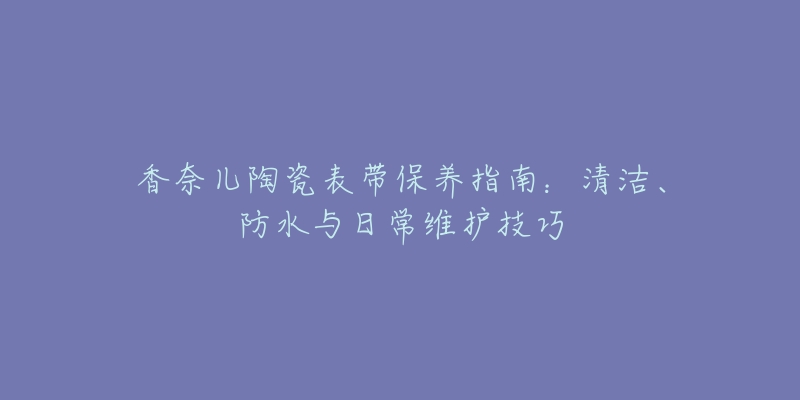 香奈儿陶瓷表带保养指南：清洁、防水与日常维护技巧