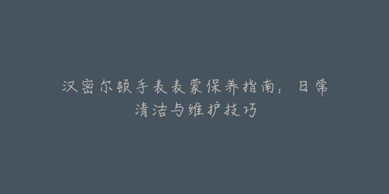 汉密尔顿手表表蒙保养指南：日常清洁与维护技巧