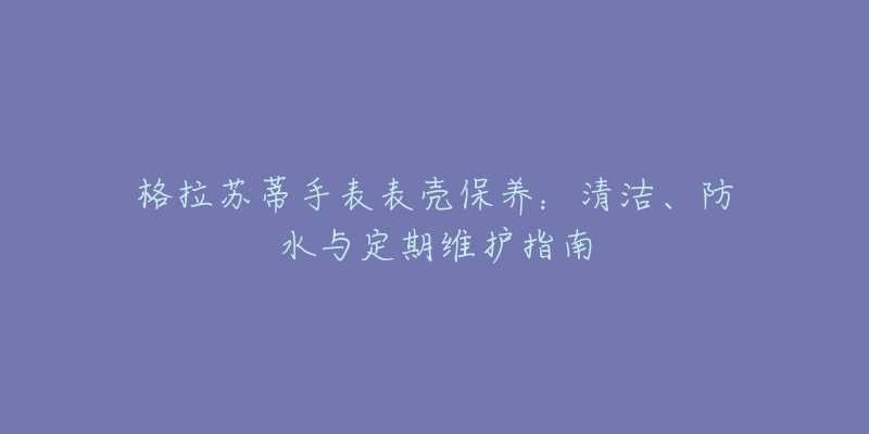 格拉苏蒂手表表壳保养：清洁、防水与定期维护指南