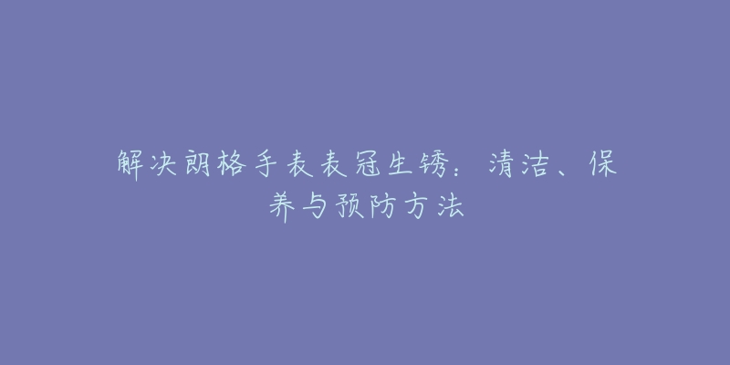 解决朗格手表表冠生锈：清洁、保养与预防方法