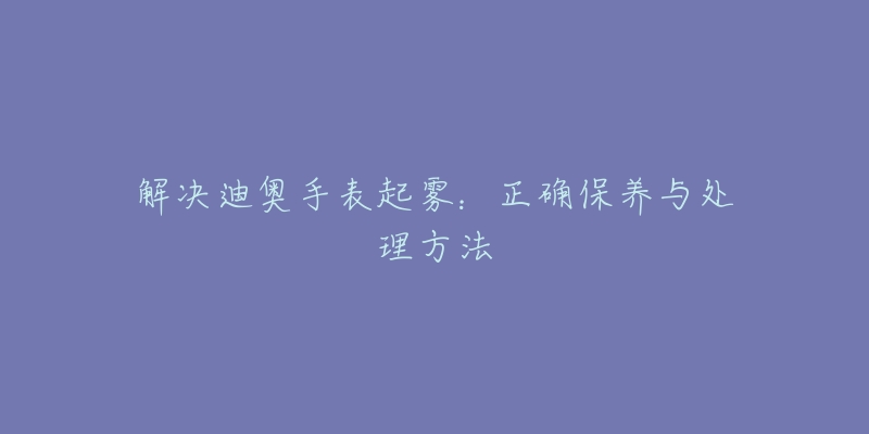 解决迪奥手表起雾：正确保养与处理方法