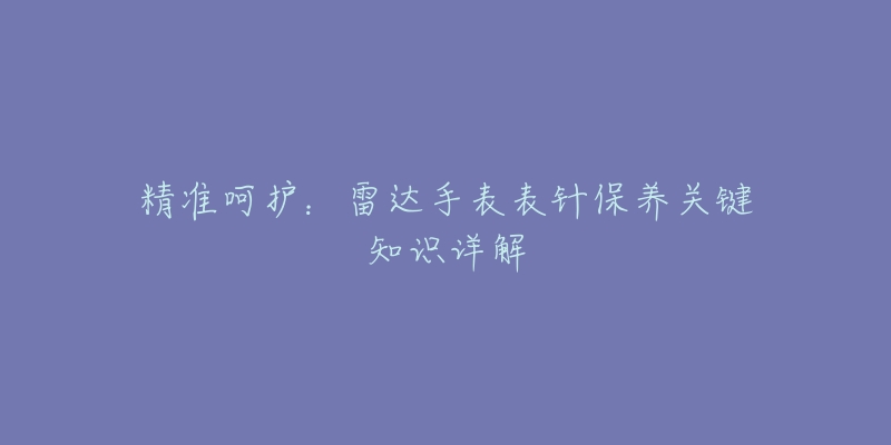 精准呵护：雷达手表表针保养关键知识详解