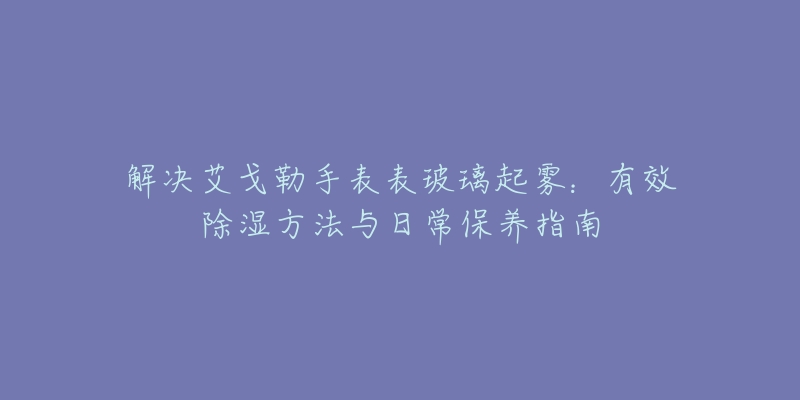 解决艾戈勒手表表玻璃起雾：有效除湿方法与日常保养指南