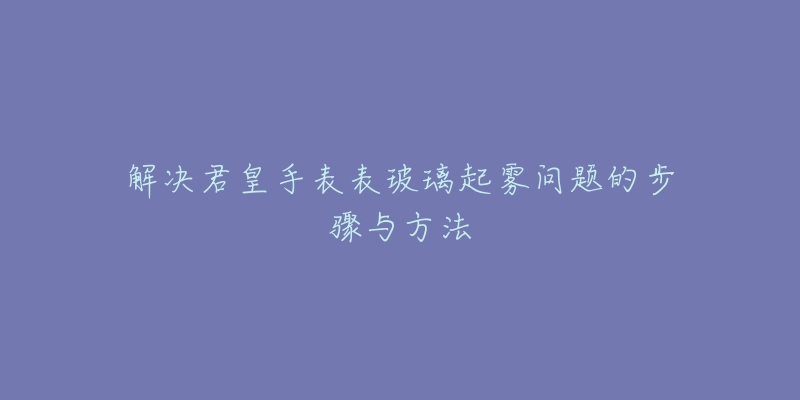 解决君皇手表表玻璃起雾问题的步骤与方法