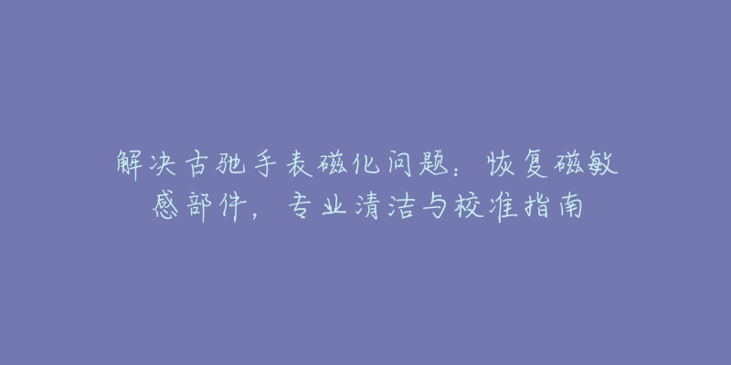 解决古驰手表磁化问题：恢复磁敏感部件，专业清洁与校准指南