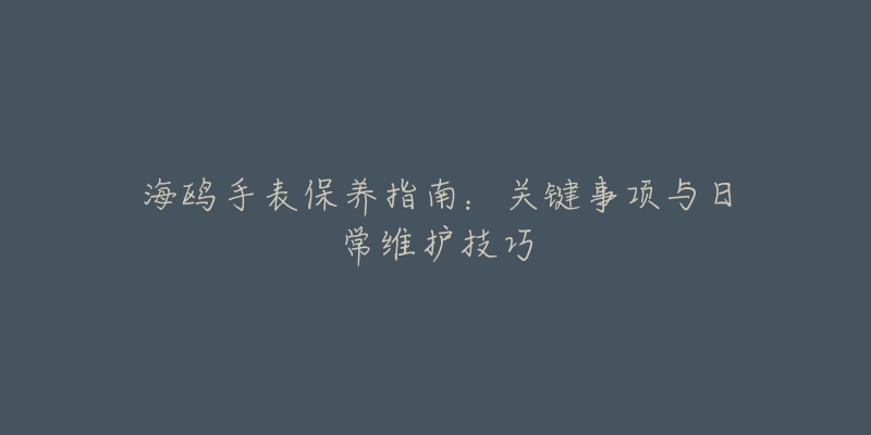 海鸥手表保养指南：关键事项与日常维护技巧