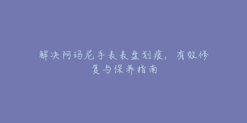 解决阿玛尼手表表盘划痕：有效修复与保养指南