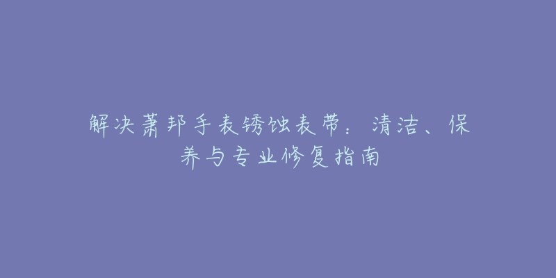 解决萧邦手表锈蚀表带：清洁、保养与专业修复指南