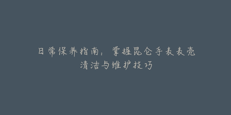 日常保养指南：掌握昆仑手表表壳清洁与维护技巧