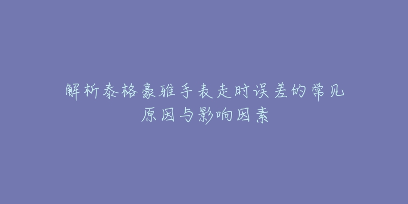 解析泰格豪雅手表走时误差的常见原因与影响因素