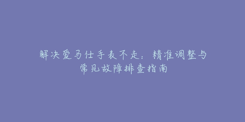 解决爱马仕手表不走：精准调整与常见故障排查指南