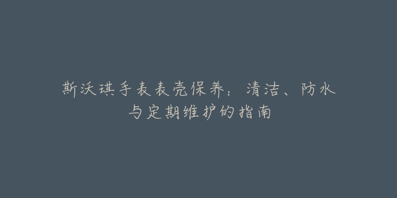 斯沃琪手表表壳保养：清洁、防水与定期维护的指南