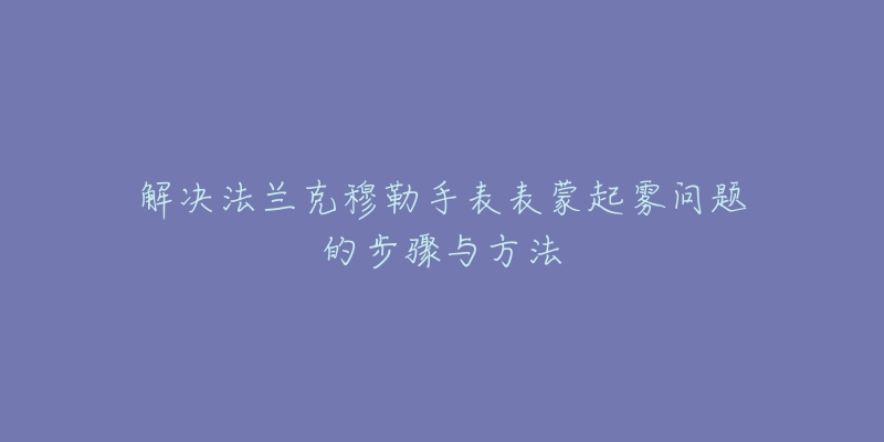 解决法兰克穆勒手表表蒙起雾问题的步骤与方法