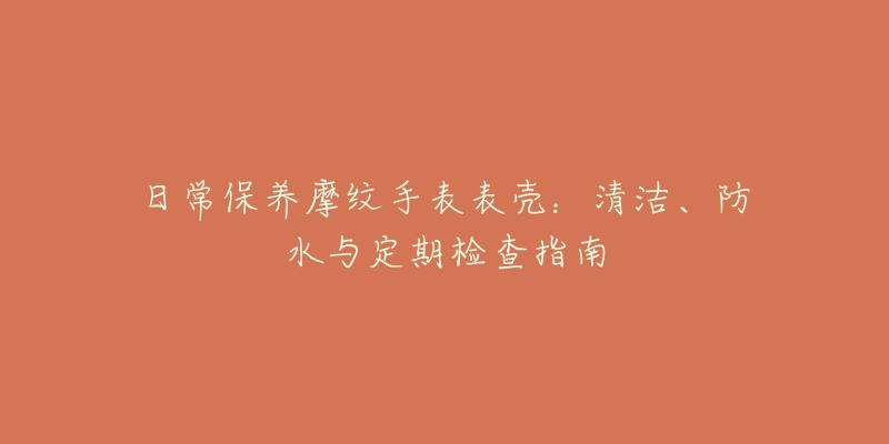 日常保养摩纹手表表壳：清洁、防水与定期检查指南